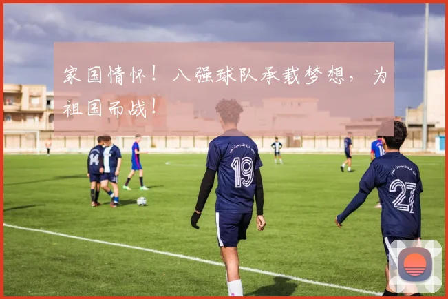 家国情怀！八强球队承载梦想，为祖国而战！